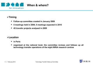 When & where?



   Timing
          Follow-up committee created in January 2009
          5 meetings held in 2009, 5 meetings expected in 2010
          45 transfer projects analysed in 2009



   Location
          in Paris
          organised at the national level, the committee reviews and follows up all
             technology transfer operations of the eight INRIA research centres




5 | February 2010                    Technology Transfer Follow-up Committee
 