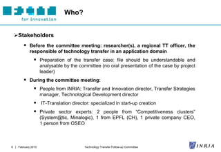 Who?


 Stakeholders
         Before the committee meeting: researcher(s), a regional TT officer, the
            responsible of technology transfer in an application domain
               Preparation of the transfer case: file should be understandable and
                    analysable by the committee (no oral presentation of the case by project
                    leader)
         During the committee meeting:
               People from INRIA: Transfer and Innovation director, Transfer Strategies
                    manager, Technological Development director
               IT-Translation director: specialized in start-up creation
               Private sector experts: 2 people from “Competitiveness clusters”
                    (System@tic, Minalogic), 1 from EPFL (CH), 1 private company CEO,
                    1 person from OSEO



6 | February 2010                       Technology Transfer Follow-up Committee
 