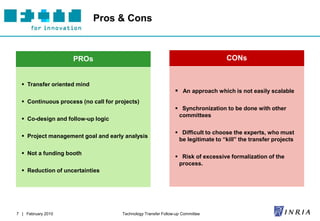 Pros & Cons



                    PROs                                                           CONs


   Transfer oriented mind
                                                                 An approach which is not easily scalable
   Continuous process (no call for projects)
                                                                 Synchronization to be done with other
                                                                 committees
   Co-design and follow-up logic

                                                                 Difficult to choose the experts, who must
   Project management goal and early analysis
                                                                 be legitimate to “kill” the transfer projects

   Not a funding booth
                                                                 Risk of excessive formalization of the
                                                                 process.
   Reduction of uncertainties




7 | February 2010                     Technology Transfer Follow-up Committee
 
