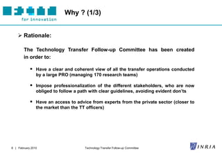 Why ? (1/3)


     Rationale:

        The Technology Transfer Follow-up Committee has been created
        in order to:

             Have a clear and coherent view of all the transfer operations conducted
                by a large PRO (managing 170 research teams)

             Impose professionalization of the different stakeholders, who are now
                obliged to follow a path with clear guidelines, avoiding evident don’ts

             Have an access to advice from experts from the private sector (closer to
                the market than the TT officers)




8 | February 2010                      Technology Transfer Follow-up Committee
 