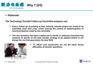 Why ? (2/3)


  Rationale:

 The Technology Transfer Follow-up Committee analyses and

        Does a follow-up: according to their maturity, transfer project are meant to be
            submitted more than once, which ensures the control of implementation of
            recommendations made by the committee

        The new dynamics has been created and it results in collective brainstorming
            sessions to decide on the best transfer strategy to be applied (which is not
            always the one that guarantees the best ROI)

                                                      TT officer and researchers are not left alone facing
                                                       difficulties of transfer operations.




         Source: Microsoft Office Images Clipart



9 | February 2010                                         Technology Transfer Follow-up Committee
 