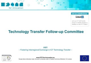 Technology Transfer Follow-up Committee



                                   FITT
     – Fostering Interregional Exchange in ICT Technology Transfer –



                                      www.FITT-for-Innovation.eu
     Except where otherwise noted, this work is licensed under a Creative Commons Attribution 3.0 License.
 