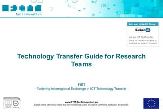 Technology Transfer Guide for Research
               Teams

                                  FITT
    – Fostering Interregional Exchange in ICT Technology Transfer –



                                     www.FITT-for-Innovation.eu
    Except where otherwise noted, this work is licensed under a Creative Commons Attribution 3.0 License.
 
