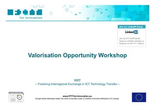 Valorisation Opportunity Workshop



                                FITT
  – Fostering Interregional Exchange in ICT Technology Transfer –



                                   www.FITT-for-Innovation.eu
  Except where otherwise noted, this work is licensed under a Creative Commons Attribution 3.0 License.
 