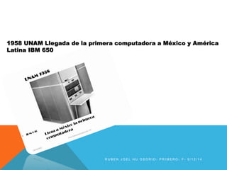 1958 UNAM Llegada de la primera computadora a México y América 
Latina IBM 650 
R U B E N J O E L H U O S O R I O - P R IME R O - F - 5 / 1 2 / 1 4 
 