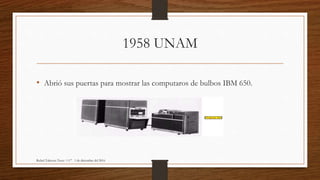 1958 UNAM
• Abrió sus puertas para mostrar las computaros de bulbos IBM 650.
Rafael Talavera Teyer 1 C° 1 de diciembre del 2016
 