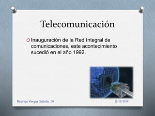 Telecomunicación 
O Inauguración de la Red Integral de 
comunicaciones, este acontecimiento 
sucedió en el año 1992. 
Rodrigo Vargas Sabido; 1H 11/12/2014 
 