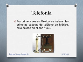 Telefonía 
O Por primera vez en México, se instalan las 
primeras casetas de teléfono en México, 
esto ocurrió en el año 1962. 
Rodrigo Vargas Sabido; 1H 11/12/2014 
 