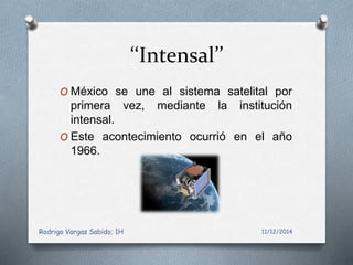 ‘‘Intensal’’ 
O México se une al sistema satelital por 
primera vez, mediante la institución 
intensal. 
O Este acontecimiento ocurrió en el año 
1966. 
Rodrigo Vargas Sabido; 1H 11/12/2014 
 