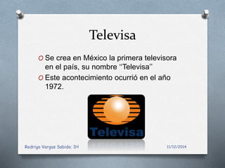 Televisa 
O Se crea en México la primera televisora 
en el país, su nombre ‘‘Televisa’’ 
O Este acontecimiento ocurrió en el año 
1972. 
Rodrigo Vargas Sabido; 1H 11/12/2014 
 