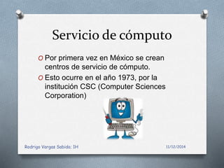 Servicio de cómputo 
O Por primera vez en México se crean 
centros de servicio de cómputo. 
O Esto ocurre en el año 1973, por la 
institución CSC (Computer Sciences 
Corporation) 
Rodrigo Vargas Sabido; 1H 11/12/2014 
 