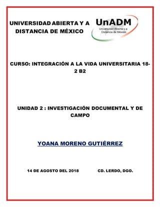 UNIVERSIDAD ABIERTA Y A
DISTANCIA DE MÉXICO
CURSO: INTEGRACIÓN A LA VIDA UNIVERSITARIA 18-
2 B2
UNIDAD 2 : INVESTIGACIÓN DOCUMENTAL Y DE
CAMPO
YOANA MORENO GUTIÉRREZ
14 DE AGOSTO DEL 2018 CD. LERDO, DGO.
 