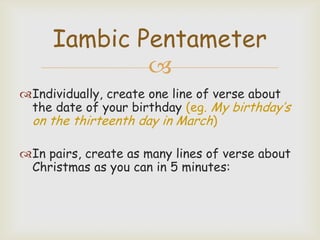 Iambic Pentameter

Individually, create one line of verse about
the date of your birthday (eg. My birthday’s
on the thirteenth day in March)
In pairs, create as many lines of verse about
Christmas as you can in 5 minutes:

 