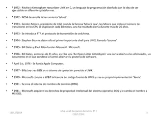 • * 1972 - Ritchie y Kerningham reescriben UNIX en C, un lenguaje de programación diseñado con la idea de ser 
ejecutable en diferentes plataformas. 
• * 1972 - NCSA desarrolla la herramienta 'telnet'. 
• * 1973 - Gordon Moore, presidente de Intel postula la famosa 'Moore Law', ley Moore que indica el número de 
transistores en los CPU se duplicarán cada 18 meses, una ha resultado cierta durante más de 20 años. 
• * 1973 - Se introduce FTP, el protocolo de transmisión de ardchivos. 
• * 1974 - Stephen Bourne desarrolla el primer importante shell para UNIX, llamado 'bourne'. 
• * 1975 - Bill Gates y Paul Allen fundan Microsoft. Microsoft. 
• * 1976 - Bill Gates, entonces de 21 años, escribe una 'An Open Letter toHobbyists' una carta abierta a los aficionados, un 
documento en el que condena la fuente abierta y la piratería de software. 
• * April 1st, 1976 - Se funda Apple Computers. 
• * 1977 - Billy Joy crea BSD, otro sistema de operación parecido a UNIX. . 
• * 1979 - Microsoft compra a AT&T la licencia del código fuente de UNIX y crea su propia implementación ‘Xenix’. 
• * 1981 - Se crea el sistema de nombres de dominio (DNS). 
• * 1981 - Microsoft adquiere los derechos de propiedad intelectual del sistema operativo DOS y le cambia el nombre a 
MS-DOS. 
15/12/2014 
silva uicab benjamin demetrio 1º I 
(12/12/14) 
3 
 