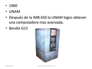 • 1960 
• UNAM 
• Después de la IMB 650 la UNAM logro obtener 
una computadora mas avanzada. 
• Bendix G15 
08/12/2014 Sara Verónica Uc Franco 1B 
 