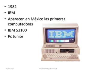 • 1982 
• IBM 
• Aparecen en México las primeras 
computadoras 
• IBM 53100 
• Pc Junior 
08/12/2014 Sara Verónica Uc Franco 1B 
 