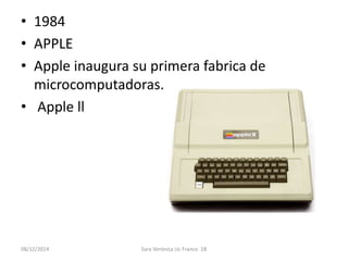 • 1984 
• APPLE 
• Apple inaugura su primera fabrica de 
microcomputadoras. 
• Apple ll 
08/12/2014 Sara Verónica Uc Franco 1B 
 