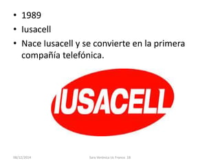 • 1989 
• Iusacell 
• Nace Iusacell y se convierte en la primera 
compañía telefónica. 
08/12/2014 Sara Verónica Uc Franco 1B 
 