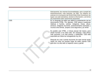 12
básicamente, las mismas funcionalidades, pero cumple las
especificaciones, más estrictas, de XML. Su objetivo es
avanzar en el proyecto del World Wide Web Consortium de
lograr una web semántica, donde la información, y la forma
de presentarla estén claramente separadas.
CSS Es un lenguaje de estilo que define la presentación de los
documentos HTML. Por ejemplo, CSS abarca cuestiones
relativas a fuentes, colores, márgenes, líneas, altura,
anchura, imágenes de fondo, posicionamiento avanzado y
muchos otros temas. ¡Espera unos segundos y ya verás!
Es posible usar HTML, o incluso abusar del mismo, para
añadir formato a los sitios web. Sin embargo, CSS ofrece
más opciones y es más preciso y sofisticado. CSS está
soportado por todos los navegadores hoy día.
Después de unas cuantas lecciones de este tutorial serás
capaz de crear tus propias hojas de estilo usando CSS
para dar a tu sitio web un aspecto nuevo y genial.
 