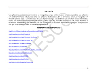 13
CONCLUSIÓN
Las aplicaciones web se ejecutan mediante un navegador y aunque existen muchas variaciones posibles, una aplicación
web está normalmente estructurada como una aplicación de tres-capas. En su forma más común, el navegador web
ofrece la primera capa, y un motor capaz de usar alguna tecnología web dinámica que constituye la capa intermedia y
finaliza con una base de datos constituye la tercera y última capa. Hay m muchas aplicaciones web para el desarrollo de
las mismas mediante lenguajes diferentes, en esta investigación se buscaron algunas tecnologías para las aplicaciones
web que sirven para ejecutarlos en servidores o plataformas.
REFERENCIAS ELECTRONICAS
http://www.slideshare.net/edyt_cg/tecnologias-web-9231556
http://es.wikipedia.org/wiki/JavaScript
http://es.wikipedia.org/wiki/Microsoft_SQL_Server
http://es.wikipedia.org/wiki/Microsoft_.NET
http://en.wikipedia.org/wiki/PostgreSQL
http://es.wikipedia.org/wiki/DB2
http://es.wikipedia.org/wiki/Extensible_Markup_Language
https://es.wikipedia.org/wiki/ActionScript
http://es.wikipedia.org/wiki/MySQL
http://es.wikipedia.org/wiki/XHTML
http://es.html.net/tutorials/css/lesson1.php
 