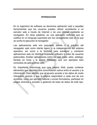 3
INTRODUCCION
En la ingeniería de software se denomina aplicación web a aquellas
herramientas que los usuarios pueden utilizar accediendo a un
servidor web a través de Internet o de una intranet mediante un
navegador. En otras palabras, es una aplicación software que se
codifica en un lenguaje soportado por los navegadores web en la que
se confía la ejecución al navegador.
Las aplicaciones web son populares debido a lo práctico del
navegador web como cliente ligero, a la independencia del sistema
operativo, así como a la facilidad para actualizar y mantener
aplicaciones web sin distribuir e instalar software a miles de usuarios
potenciales. Existen aplicaciones como los web mails, wikis, weblogs,
tiendas en línea y la propia Wikipedia que son ejemplos bien
conocidos de aplicaciones web.
Es importante mencionar que una página Web puede contener
elementos que permiten una comunicación activa entre el usuario y la
información. Esto permite que el usuario acceda a los datos de modo
interactivo, gracias a que la página responderá a cada una de sus
acciones, como por ejemplo rellenar y enviar formularios, participar en
juegos diversos y acceder a gestores de base de datos de todo tipo.
 