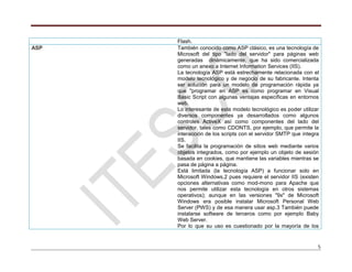 5
Flash.
ASP También conocido como ASP clásico, es una tecnología de
Microsoft del tipo "lado del servidor" para páginas web
generadas dinámicamente, que ha sido comercializada
como un anexo a Internet Information Services (IIS).
La tecnología ASP está estrechamente relacionada con el
modelo tecnológico y de negocio de su fabricante. Intenta
ser solución para un modelo de programación rápida ya
que "programar en ASP es como programar en Visual
Basic Script con algunas ventajas específicas en entornos
web.
Lo interesante de este modelo tecnológico es poder utilizar
diversos componentes ya desarrollados como algunos
controles ActiveX así como componentes del lado del
servidor, tales como CDONTS, por ejemplo, que permite la
interacción de los scripts con el servidor SMTP que integra
IIS.
Se facilita la programación de sitios web mediante varios
objetos integrados, como por ejemplo un objeto de sesión
basada en cookies, que mantiene las variables mientras se
pasa de página a página.
Está limitada (la tecnología ASP) a funcionar solo en
Microsoft Windows,2 pues requiere el servidor IIS (existen
opciones alternativas como mod-mono para Apache que
nos permite utilizar esta tecnología en otros sistemas
operativos); aunque en las versiones "9x" de Microsoft
Windows era posible instalar Microsoft Personal Web
Server (PWS) y de esa manera usar asp.3 También puede
instalarse software de terceros como por ejemplo Baby
Web Server.
Por lo que su uso es cuestionado por la mayoría de los
 