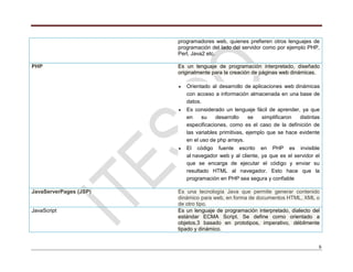 6
programadores web, quienes prefieren otros lenguajes de
programación del lado del servidor como por ejemplo PHP,
Perl, Java2 etc.
PHP Es un lenguaje de programación interpretado, diseñado
originalmente para la creación de páginas web dinámicas.
Orientado al desarrollo de aplicaciones web dinámicas
con acceso a información almacenada en una base de
datos.
Es considerado un lenguaje fácil de aprender, ya que
en su desarrollo se simplificaron distintas
especificaciones, como es el caso de la definición de
las variables primitivas, ejemplo que se hace evidente
en el uso de php arrays.
El código fuente escrito en PHP es invisible
al navegador web y al cliente, ya que es el servidor el
que se encarga de ejecutar el código y enviar su
resultado HTML al navegador. Esto hace que la
programación en PHP sea segura y confiable
JavaServerPages (JSP) Es una tecnología Java que permite generar contenido
dinámico para web, en forma de documentos HTML, XML o
de otro tipo.
JavaScript Es un lenguaje de programación interpretado, dialecto del
estándar ECMA Script. Se define como orientado a
objetos,3 basado en prototipos, imperativo, débilmente
tipado y dinámico.
 