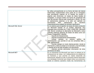 7
Se utiliza principalmente en su forma del lado del cliente
(client-side), implementado como parte de un navegador
web permitiendo mejoras en la interfaz de usuario y
páginas web dinámicas, en bases de datos locales al
navegador...4 aunque existe una forma de JavaScript del
lado del servidor (Server-side JavaScript o SSJS). Su uso
en aplicaciones externas a la web, por ejemplo en
documentos PDF, aplicaciones de escritorio
(mayoritariamente widgets) es también significativo.
Microsoft SQL Server Es un sistema para la gestión de bases de datos producido
por Microsoft basado en el modelo relacional. Sus
lenguajes para consultas son T-SQL y ANSI SQL. Microsoft
SQL Server constituye la alternativa de Microsoft a otros
potentes sistemas gestores de bases de datos como son
Oracle, PostgreSQL o MySQL.
• Soporte de transacciones.
• Soporta procedimientos almacenados.
• Incluye también un entorno gráfico de
administración, que permite el uso de comandos DDL y
DML gráficamente.
• Permite trabajar en modo cliente-servidor, donde la
información y datos se alojan en el servidor y los terminales
o clientes de la red sólo acceden a la información.
• Además permite administrar información de otros
servidores de datos.
Microsoft.NET Es un framework de Microsoft que hace un énfasis en la
transparencia de redes, con independencia de plataforma
de hardware y que permita un rápido desarrollo de
aplicaciones. Basado en ella, la empresa intenta desarrollar
una estrategia horizontal que integre todos sus productos,
desde el sistema operativo hasta las herramientas de
 