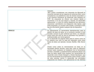 8
mercado.
.NET podría considerarse una respuesta de Microsoft al
creciente mercado de los negocios en entornos Web, como
competencia a la plataforma Java de Oracle Corporation y
a los diversos framework de desarrollo web basados en
PHP. Su propuesta es ofrecer una manera rápida y
económica, a la vez que segura y robusta, de desarrollar
aplicaciones –o como la misma plataforma las denomina,
soluciones– permitiendo una integración más rápida y ágil
entre empresas y un acceso más simple y universal a todo
tipo de información desde cualquier tipo de dispositivo.
ORACLE Es básicamente un herramienta cliente/servidor para la
gestión de base de datos, es un producto vendido a nivel
mundial, aunque la gran potencia que tiene y su elevado
precio hace que solo se vea en empresas muy grandes y
multinacionales, por norma general.
En el desarrollo de paginas Web pasa lo mismo como es
un sistema muy caro no está tan extendido como otras
bases de datos, por ejemplo, Access, MySQL, SQL Server
etc.
Oracle como antes lo mencionamos se basa en la
tecnología cliente/ servidor, pues bien, para su utilización
primero seria necesario la instalación de la herramienta
servidor ( Oracle8i ) y posteriormente podríamos atacar a la
base de datos desde otros equipos con herramientas de
desarrollo como Oracle Designer y Oracle Developer, que
son las herramientas de programación sobre Oracle a partir
de esta premisa vamos a desarrollar las principales
acepciones de Oracle y sus aplicaciones en las distintas
 