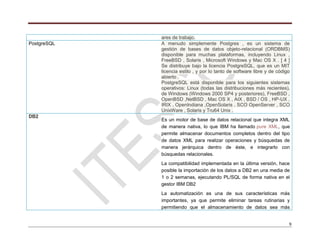 9
ares de trabajo.
PostgreSQL A menudo simplemente Postgres , es un sistema de
gestión de bases de datos objeto-relacional (ORDBMS)
disponible para muchas plataformas, incluyendo Linux ,
FreeBSD , Solaris , Microsoft Windows y Mac OS X . [ 4 ]
Se distribuye bajo la licencia PostgreSQL, que es un MIT
licencia estilo , y por lo tanto de software libre y de código
abierto .
PostgreSQL está disponible para los siguientes sistemas
operativos: Linux (todas las distribuciones más recientes),
de Windows (Windows 2000 SP4 y posteriores), FreeBSD ,
OpenBSD ,NetBSD , Mac OS X , AIX , BSD / OS , HP-UX ,
IRIX , OpenIndiana ,OpenSolaris , SCO OpenServer , SCO
UnixWare , Solaris y Tru64 Unix .
DB2
Es un motor de base de datos relacional que integra XML
de manera nativa, lo que IBM ha llamado pure XML, que
permite almacenar documentos completos dentro del tipo
de datos XML para realizar operaciones y búsquedas de
manera jerárquica dentro de éste, e integrarlo con
búsquedas relacionales.
La compatibilidad implementada en la última versión, hace
posible la importación de los datos a DB2 en una media de
1 o 2 semanas, ejecutando PL/SQL de forma nativa en el
gestor IBM DB2
La automatización es una de sus características más
importantes, ya que permite eliminar tareas rutinarias y
permitiendo que el almacenamiento de datos sea más
 