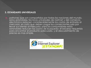 3. ESTANDARES UNIVERSALES
 patrones que son compartidos por todas las naciones del mundo,
estos estandares técnicos universales de inetrnet y del comercio
electrónico reducen considerablemente los costos de entrada al
mercado: el costo que deben pagar los comerciantes solo por
llevar sus bienes al mercado; para los consumidores estos
estandares reducen los costos de busqueda: el esfuerzo requerido
para encontrar el producto adecuado, y el descubrimiento de
preciso es mas simple.
 