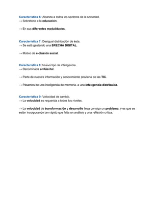 Característica 6:​ ​Alcanza a todos los sectores de la sociedad.
→ Sobretodo a la ​educación​.
→ En sus ​diferentes modalidades​.
Característica 7:​ ​Desigual distribución de ésta.
→ Se está gestando una ​BRECHA DIGITAL​.
→ Motivo de​ e-clusión social​.
Característica 8​: ​Nuevo tipo de inteligencia.
→ Denominada ​ambiental​.
→ Parte de nuestra información y conocimiento proviene de las ​TIC​.
→ Pasamos de una inteligencia de memoria, a una ​inteligencia distribuida​.
Característica 9: ​Velocidad de cambio.
→ La ​velocidad ​es requerida a todos los niveles.
→ La ​velocidad ​de ​transformación ​y ​desarrollo ​lleva consigo un ​problema​, y es que se
están incorporando tan rápido que falta un análisis y una reflexión crítica.
 