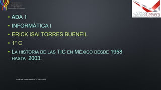 • ADA 1
• INFORMÁTICA I
• ERICK ISAI TORRES BUENFIL
• 1° C
• LA HISTORIA DE LAS TIC EN MÉXICO DESDE 1958
HASTA 2003.
Erick Isai Torres Buenfil 1 "C" 30/11/2016
 
