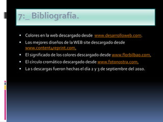 7:_ Bibliografía.Colores en la web descargado desde  www.desarrolloweb.com.Los mejores diseños de la WEB site descargado desde www.content4reprint.com.El significado de los colores descargado desde www.florbilbao.com.El círculo cromático descargado desde www.fotonostra.com.La s descargas fueron hechas el día 2 y 3 de septiembre del 2010.