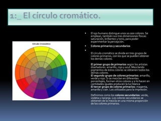1:_ El círculo cromático.El ojo humano distingue unos 10.000 colores. Se emplean, también sus tres dimensiones físicas: saturación, brillantez y tono, para poder experimentar la percepción.Colores primarios y secundariosEl círculo cromático se divide en tres grupos de colores primarios, con los que se pueden obtener los demás colores.El primer grupo de primarios según los artistas diseñadores: amarillo, rojo y azul. Mezclando pigmentos de éstos colores se obtienen todos los demás colores.El segundo grupo de colores primarios: amarillo, verde y rojo. Si se mezclan en diferentes porcentajes, forman otros colores y si lo hacen en cantidades iguales producen la luz blancaEl tercer grupo de colores primarios: magenta, amarillo y cian. Los utilizados para la impresión.Definimos como los colores secundarios: verde, violeta y naranja. Los colores secundarios se obtienen de la mezcla en una misma proporción de los colores primarios.