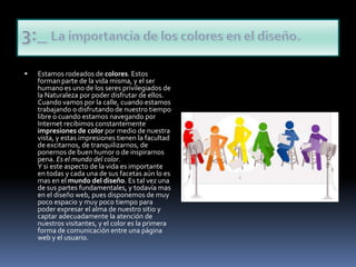Estamos rodeados de colores. Estos forman parte de la vida misma, y el ser humano es uno de los seres privilegiados de la Naturaleza por poder disfrutar de ellos. Cuando vamos por la calle, cuando estamos trabajando o disfrutando de nuestro tiempo libre o cuando estamos navegando por Internet recibimos constantemente impresiones de color por medio de nuestra vista, y estas impresiones tienen la facultad de excitarnos, de tranquilizarnos, de ponernos de buen humor o de inspirarnos pena. Es el mundo del color. Y si este aspecto de la vida es importante en todas y cada una de sus facetas aún lo es mas en el mundo del diseño. Es tal vez una de sus partes fundamentales, y todavía mas en el diseño web, pues disponemos de muy poco espacio y muy poco tiempo para poder expresar el alma de nuestro sitio y captar adecuadamente la atención de nuestros visitantes, y el color es la primera forma de comunicación entre una página web y el usuario. 3:_ La importancia de los colores en el diseño.
