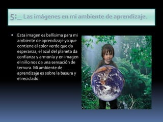 Esta imagen es bellísima para mi ambiente de aprendizaje ya que contiene el color verde que da esperanza, el azul del planeta da confianza y armonía y en imagen el niño nos da una sensación de ternura. Mi ambiente de aprendizaje es sobre la basura y el reciclado.5:_ Las imágenes en mi ambiente de aprendizaje.