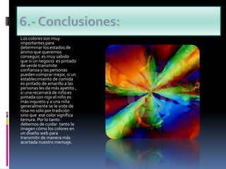 6.- Conclusiones:Los colores son muy importantes para determinar los estados de ánimo que queremos conseguir, es muy sabido que si un negocio  es pintado de verde transmite confianza y las personas pueden comprar mejor, si un establecimiento de comida es pintado de amarillo a las personas les da más apetito , si una recamará de niño es pintada con rojo el niño es más inquieto y a una niña generalmente se le viste de rosa no sólo por tradición sino que  ese color significa ternura. Por lo tanto debemos de cuidar  tanto la imagen cómo los colores en un diseño web para transmitir de manera más acertada nuestro mensaje.