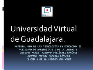 Materia: Uso de las tecnologías en educación II.Actividad de aprendizaje 1 de la unidad i.Asesor: María Trinidad Gutiérrez RamírezAlumno: Amparo Ramírez SÁNCHEZFecha: 2 de Septiembre del 2010 Universidad Virtual de Guadalajara. 