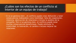 ¿Cuáles son los efectos de un conflicto al
interior de un equipo de trabajo?
• Si no se gestiona bien , el conflicto puede crear disfunción y tener
consecuencias indeseables como hostilidad, falta de cooperación,
violencia, destrucción de relaciones e incluso la quiebra de la
compañía. Pero si se gestiona bien, el conflicto puede tener
muchas consecuencias beneficiosas. Puede estimular la
creatividad, la innovación, el cambio e incluso mejorar las
relaciones.
 