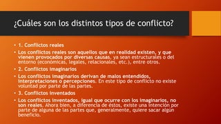 ¿Cuáles son los distintos tipos de conflicto?
• 1. Conflictos reales
• Los conflictos reales son aquellos que en realidad existen, y que
vienen provocados por diversas causas, ya sean estructurales o del
entorno (económicas, legales, relacionales, etc.), entre otros.
• 2. Conflictos imaginarios
• Los conflictos imaginarios derivan de malos entendidos,
interpretaciones o percepciones. En este tipo de conflicto no existe
voluntad por parte de las partes.
• 3. Conflictos inventados
• Los conflictos inventados, igual que ocurre con los imaginarios, no
son reales. Ahora bien, a diferencia de éstos, existe una intención por
parte de alguna de las partes que, generalmente, quiere sacar algún
beneficio.
 