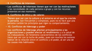 • 8. Conflictos de intereses
• Los conflictos de intereses tienen que ver con las motivaciones
y las necesidades de cada persona o grupo y con los recursos
presentes en ese momento.
• 9. Conflictos de ético y de valores
• Tienen que ver con la cultura y el entorno en el que ha crecido
la persona. Son frecuentes y complejos, pues no es fácil que una
persona cambie los principios que rigen su comportamiento.
• 10. Conflictos de liderazgo y poder
• Los conflictos de liderazgo afectan principalmente a las
organizaciones y pueden afectar al rendimiento y a la salud de
los trabajadores. Un fenómeno característico de los conflictos
tiene que ver con la lucha de poder, pues son muchos los autores
hablan de la relación entre el conflicto y el poder, al ser una de
las causas más habituales.
 