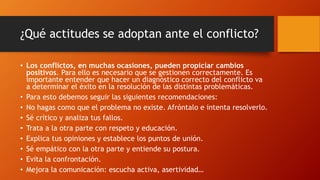 ¿Qué actitudes se adoptan ante el conflicto?
• Los conflictos, en muchas ocasiones, pueden propiciar cambios
positivos. Para ello es necesario que se gestionen correctamente. Es
importante entender que hacer un diagnóstico correcto del conflicto va
a determinar el éxito en la resolución de las distintas problemáticas.
• Para esto debemos seguir las siguientes recomendaciones:
• No hagas como que el problema no existe. Afróntalo e intenta resolverlo.
• Sé crítico y analiza tus fallos.
• Trata a la otra parte con respeto y educación.
• Explica tus opiniones y establece los puntos de unión.
• Sé empático con la otra parte y entiende su postura.
• Evita la confrontación.
• Mejora la comunicación: escucha activa, asertividad…
 