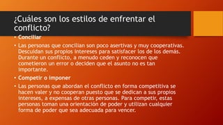 ¿Cuáles son los estilos de enfrentar el
conflicto?
• Conciliar
• Las personas que concilian son poco asertivas y muy cooperativas.
Descuidan sus propios intereses para satisfacer los de los demás.
Durante un conflicto, a menudo ceden y reconocen que
cometieron un error o deciden que el asunto no es tan
importante.
• Competir o imponer
• Las personas que abordan el conflicto en forma competitiva se
hacen valer y no cooperan puesto que se dedican a sus propios
intereses, a expensas de otras personas. Para competir, estas
personas toman una orientación de poder y utilizan cualquier
forma de poder que sea adecuada para vencer.
 