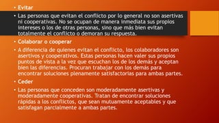 • Evitar
• Las personas que evitan el conflicto por lo general no son asertivas
ni cooperativas. No se ocupan de manera inmediata sus propios
intereses o los de otras personas, sino que más bien evitan
totalmente el conflicto o demoran su respuesta.
• Colaborar o cooperar
• A diferencia de quienes evitan el conflicto, los colaboradores son
asertivos y cooperativos. Estas personas hacen valer sus propios
puntos de vista a la vez que escuchan los de los demás y aceptan
bien las diferencias. Procuran trabajar con los demás para
encontrar soluciones plenamente satisfactorias para ambas partes.
• Ceder
• Las personas que conceden son moderadamente asertivas y
moderadamente cooperativas. Tratan de encontrar soluciones
rápidas a los conflictos, que sean mutuamente aceptables y que
satisfagan parcialmente a ambas partes.
 