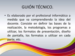GUIÓN TÉCNICO.
• Es elaborado por el profesional informático a
  medida que va comprendiendo la idea del
  docente. Consiste en definir las bases de la
  realización, la metodología, los programas a
  utilizar, los formatos de presentación, diseño
  de pantalla, los formatos a utilizar en cada
  parte, etc.
 