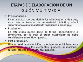 ETAPAS DE ELABORACIÓN DE UN
          GUIÓN MULTIMEDIA.
• Pre-producción.
  En esta etapa hay que definir los objetivos o la idea que,
  este caso, al tratarse de un material didáctico, estará
  subordinada a una finalidad de enseñanza-aprendizaje.
• Producción.
  En esta etapa puede darse de forma independiente o
  simultánea, por lo cual el orden establecido no debe
  considerarse en sentido riguroso.
• Post-producción.
  Una vez realizada la edición o montaje, se incluirán en esta
  etapa todos aquellos elementos: gráficos, animaciones,
  rótulos, efectos de sonido, músicas, etc.
 