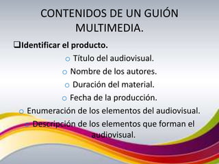 CONTENIDOS DE UN GUIÓN
            MULTIMEDIA.
Identificar el producto.
              o Título del audiovisual.
             o Nombre de los autores.
             o Duración del material.
             o Fecha de la producción.
 o Enumeración de los elementos del audiovisual.
  o Descripción de los elementos que forman el
                     audiovisual.
 