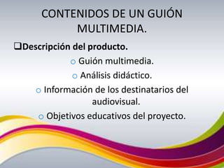 CONTENIDOS DE UN GUIÓN
           MULTIMEDIA.
Descripción del producto.
            o Guión multimedia.
             o Análisis didáctico.
   o Información de los destinatarios del
                  audiovisual.
    o Objetivos educativos del proyecto.
 