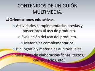 CONTENIDOS DE UN GUIÓN
           MULTIMEDIA.
Orientaciones educativas.
   o Actividades complementarias previas y
         posteriores al uso de producto.
      o Evaluación del uso del producto.
        o Materiales complementarios.
   o Bibliografía y materiales audiovisuales.
  o Materiales de elaboración(fichas, textos,
                cuestionarios, etc.)
 